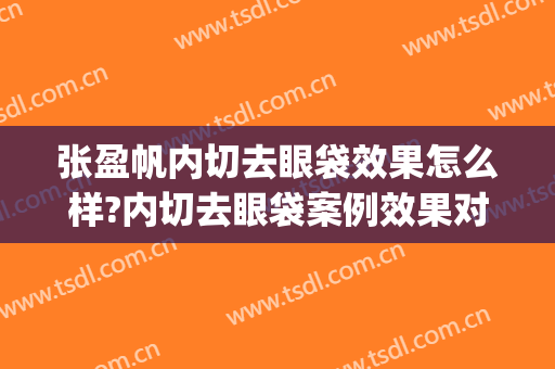 张盈帆内切去眼袋效果怎么样?内切去眼袋案例效果对比图_上海交通大学医学院附属第九人民医院