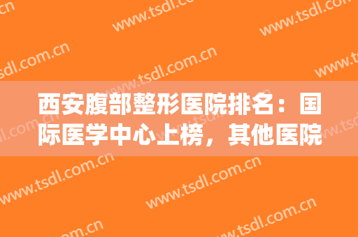 西安腹部整形医院排名：国际医学中心上榜，其他医院都是哪些？(西安整形医院权威排行榜)