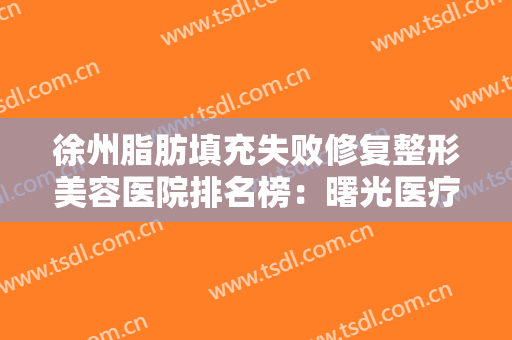 徐州脂肪填充失败修复整形美容医院排名榜：曙光医疗美容医院上榜，其他医院都是哪些？