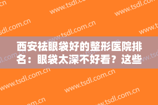 西安祛眼袋好的整形医院排名：眼袋太深不好看？这些医院来为您消除烦恼