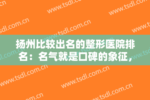 扬州比较出名的整形医院排名：名气就是口碑的象征，这些医院诚挚推荐给您
