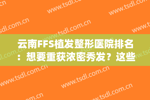 云南FFS植发整形医院排名：想要重获浓密秀发？这些医院来助您圆梦！(成都专业植发医院)