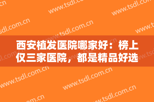 西安植发医院哪家好：榜上仅三家医院，都是精品好选择，一起来看看吧
