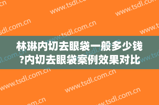 林琳内切去眼袋一般多少钱?内切去眼袋案例效果对比图_中国医学科学院整形外科医院