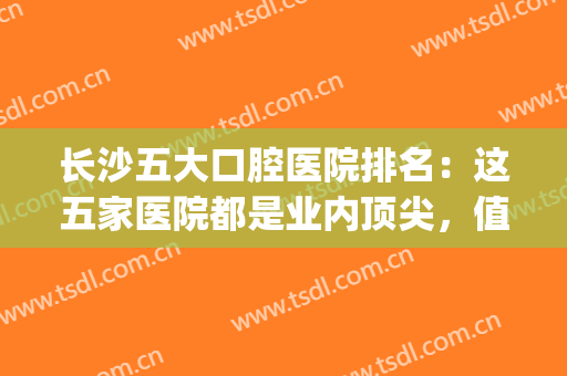 长沙五大口腔医院排名：这五家医院都是业内顶尖，值得您的信赖(长沙最大的口腔医院是哪一家)
