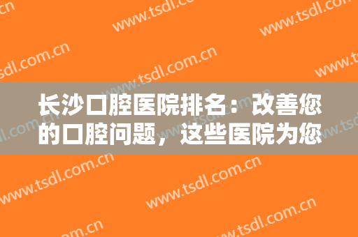 长沙口腔医院排名：改善您的口腔问题，这些医院为您的健康问题保驾护航