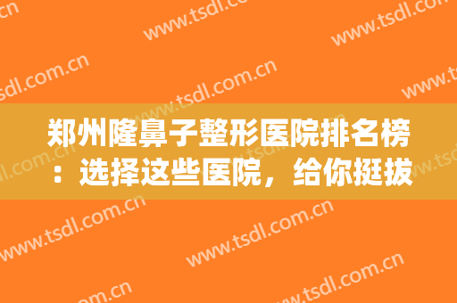 郑州隆鼻子整形医院排名榜：选择这些医院，给你挺拔美丽的鼻梁！(郑州哪个整形医院隆鼻最好)