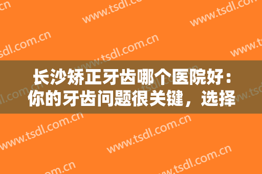 长沙矫正牙齿哪个医院好：你的牙齿问题很关键，选择这些医院你可以放心