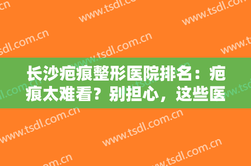 长沙疤痕整形医院排名：疤痕太难看？别担心，这些医院让你重回光洁肌肤