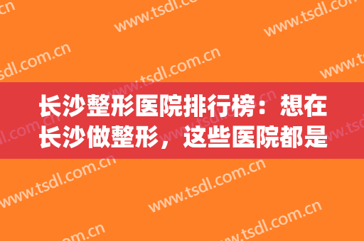 长沙整形医院排行榜：想在长沙做整形，这些医院都是您的好选择(长沙整形比较好的医院)