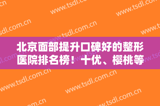 北京面部提升口碑好的整形医院排名榜！十优、樱桃等5家高分机构参选~