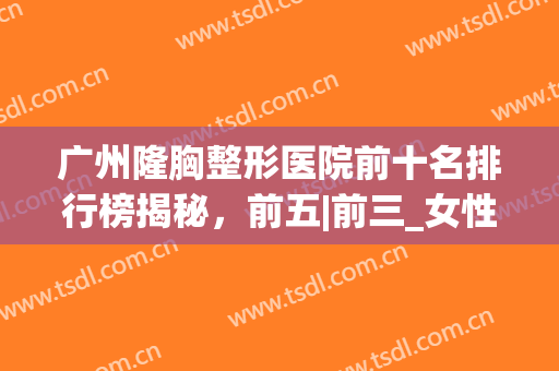 广州隆胸整形医院前十名排行榜揭秘，前五|前三_女性变美攻略查收(广州整形医院隆胸哪家医院好)