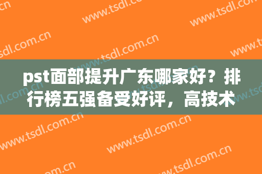 pst面部提升广东哪家好？排行榜五强备受好评，高技术高颜值(pst面部提升哪个医院最好)
