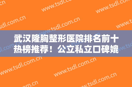 武汉隆胸整形医院排名前十热榜推荐！公立私立口碑媲美！技术堪称行业典范