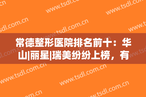 常德整形医院排名前十：华山|丽星|瑞美纷纷上榜，有你喜欢的医院吗？(湖南常德瑞美整形医院口碑好吗)