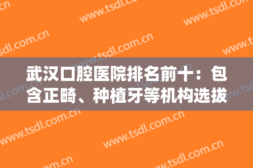 武汉口腔医院排名前十：包含正畸、种植牙等机构选拔，牙友速来收藏！(武汉有哪些牙齿正畸的医院)