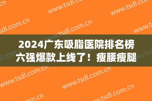 2024广东吸脂医院排名榜六强爆款上线了！瘦腰瘦腿这两家YYDS(广州做吸脂好的医院公布)