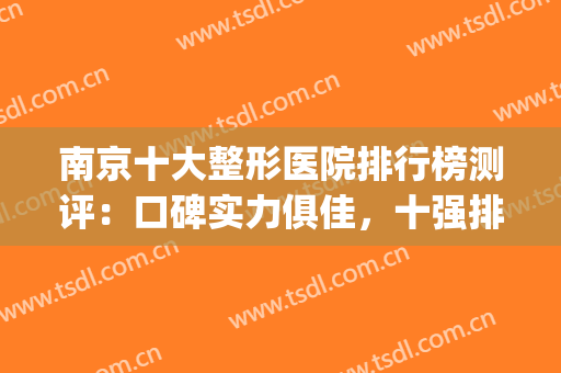 南京十大整形医院排行榜测评：口碑实力俱佳，十强排名没有一点水分(南京口碑最好的十大整容医院)