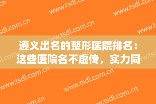 遵义出名的整形医院排名：这些医院名不虚传，实力同样在线！(遵义整形美容公司排名)