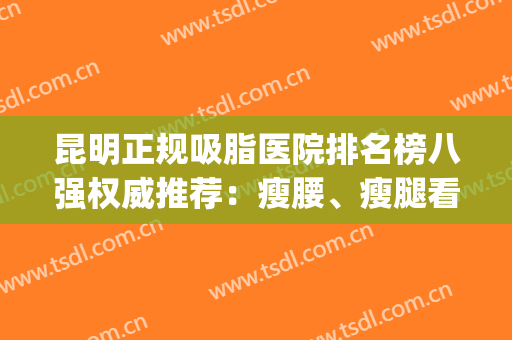 昆明正规吸脂医院排名榜八强权威推荐：瘦腰、瘦腿看这篇足矣！(云南吸脂医院)