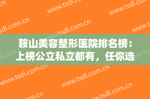 鞍山美容整形医院排名榜：上榜公立私立都有，任你选择~(鞍山整形医院排行榜)
