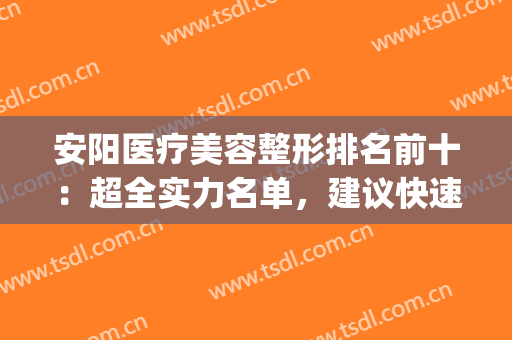 安阳医疗美容整形排名前十：超全实力名单，建议快速收藏~(安阳美容整形医院)