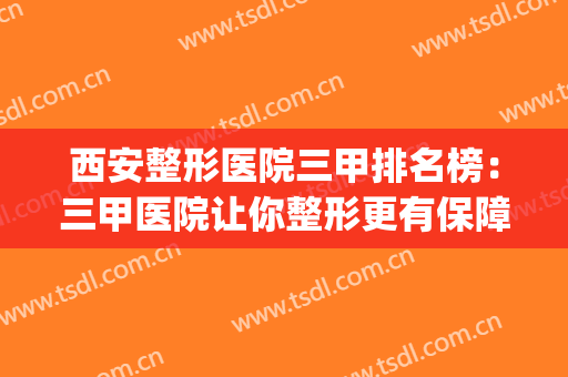 西安整形医院三甲排名榜：三甲医院让你整形更有保障！(西安整形医院排名前三的是哪三家)