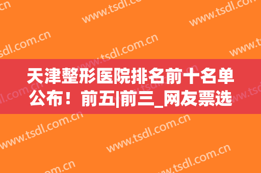 天津整形医院排名前十名单公布！前五|前三_网友票选机构速览(天津前十名的整形医院)