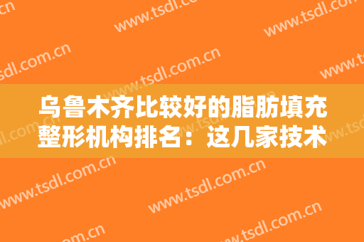 乌鲁木齐比较好的脂肪填充整形机构排名：这几家技术靠谱名气又大~~~