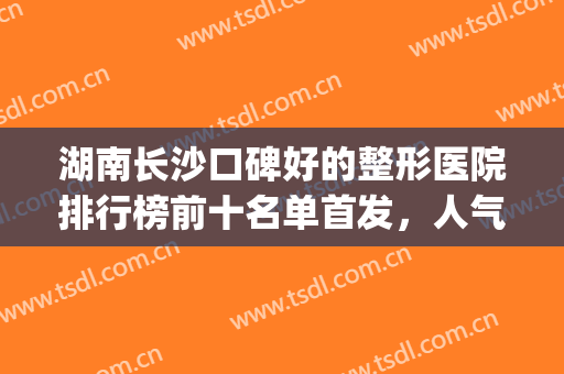 湖南长沙口碑好的整形医院排行榜前十名单首发，人气top10齐聚，你pick谁？