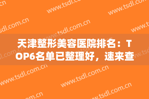 天津整形美容医院排名：TOP6名单已整理好，速来查收吧~~~(天津整容整形医院哪家好)