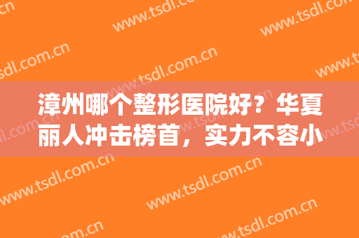 漳州哪个整形医院好？华夏丽人冲击榜首，实力不容小觑！(漳州整形医院排名前三)