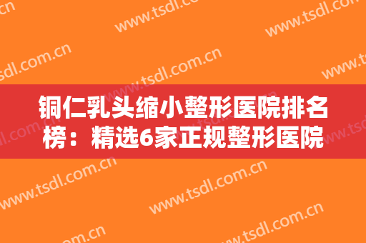 铜仁乳头缩小整形医院排名榜：精选6家正规整形医院，每个都值得了解！！