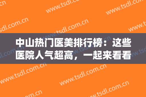 中山热门医美排行榜：这些医院人气超高，一起来看看吧！(中山有哪些医美机构)