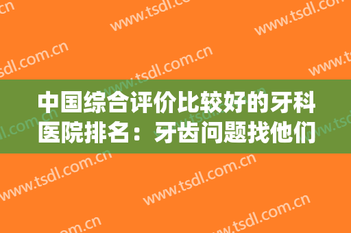 中国综合评价比较好的牙科医院排名：牙齿问题找他们准没错！(牙科医院 排名)