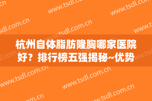 杭州自体脂肪隆胸哪家医院好？排行榜五强揭秘~优势+价格表(自体脂肪隆胸最好的医院)