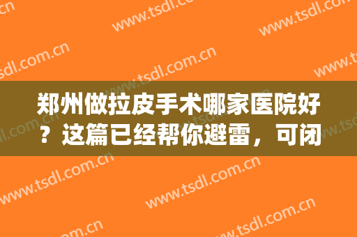 郑州做拉皮手术哪家医院好？这篇已经帮你避雷，可闭眼入~(专业拉皮手术医院)