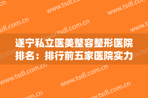 遂宁私立医美整容整形医院排名：排行前五家医院实力口碑均可！！(遂宁肤美医院怎么样)