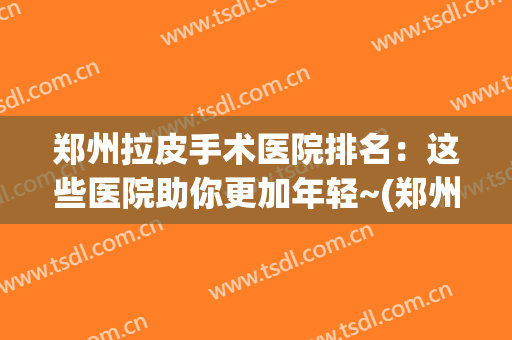 郑州拉皮手术医院排名：这些医院助你更加年轻~(郑州哪个医院做皮秒最好?)