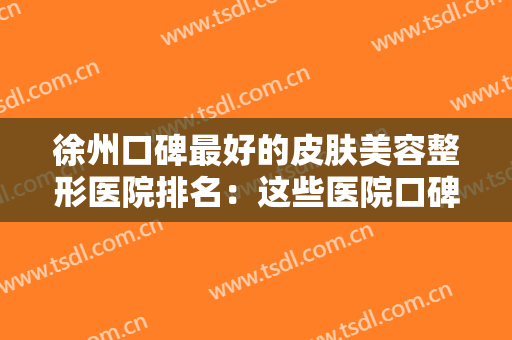 徐州口碑最好的皮肤美容整形医院排名：这些医院口碑实力俱佳，千万别错过！