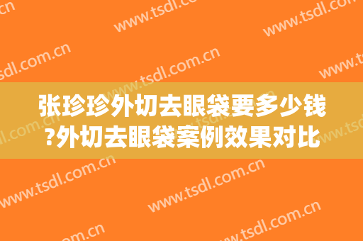 张珍珍外切去眼袋要多少钱?外切去眼袋案例效果对比图_复旦大学附属眼耳鼻喉科医院