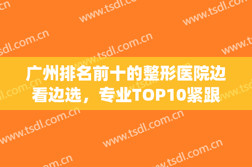 广州排名前十的整形医院边看边选，专业TOP10紧跟发展，已公布全面！(广州整形医院排名优问美来选)