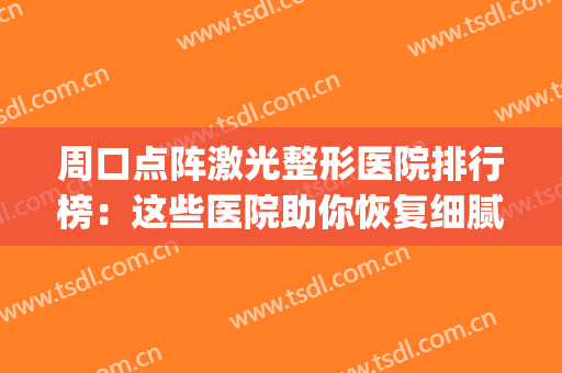 周口点阵激光整形医院排行榜：这些医院助你恢复细腻肌肤~(周口激光医院哪家好)
