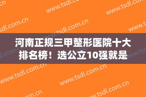 河南正规三甲整形医院十大排名榜！选公立10强就是靠谱~(河南省最好的整形医院前三排名三甲)