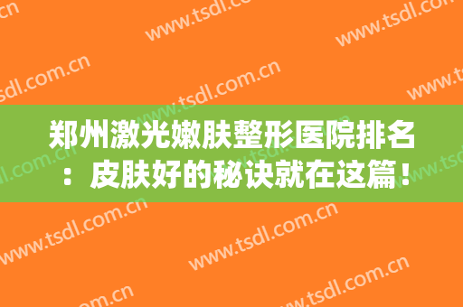 郑州激光嫩肤整形医院排名：皮肤好的秘诀就在这篇！(郑州哪个整形美容医院好)