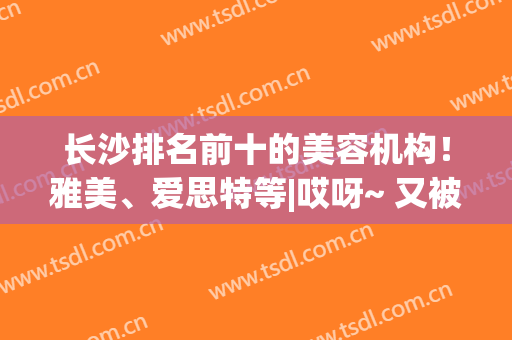 长沙排名前十的美容机构！雅美、爱思特等|哎呀~ 又被种草了！