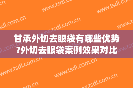 甘承外切去眼袋有哪些优势?外切去眼袋案例效果对比图_中国医学科学院整形外科医院