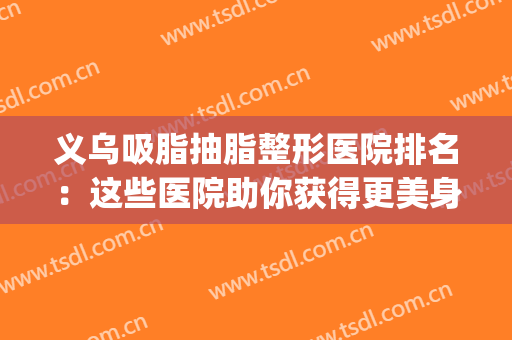 义乌吸脂抽脂整形医院排名：这些医院助你获得更美身材~(抽脂整形哪家好)
