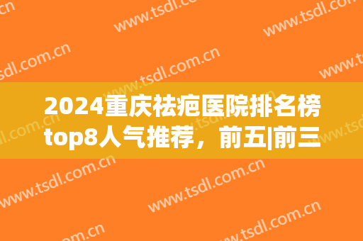 2024重庆祛疤医院排名榜top8人气推荐，前五|前三_实力心服口服(重庆疤痕医院排名)