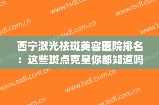 西宁激光祛斑美容医院排名：这些斑点克星你都知道吗？速来查收！(宁夏激光祛斑正规医院)